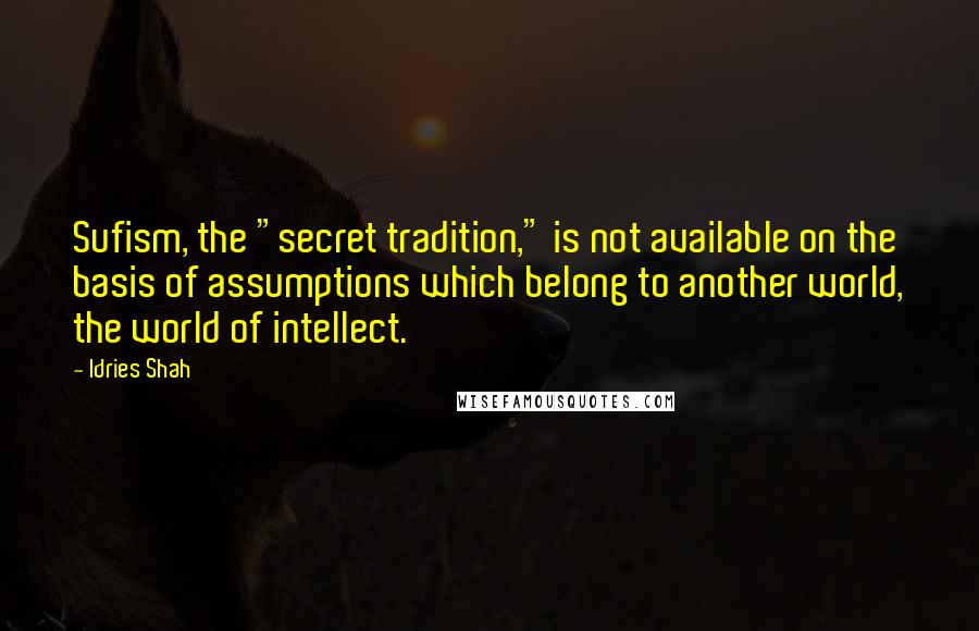 Idries Shah Quotes: Sufism, the "secret tradition," is not available on the basis of assumptions which belong to another world, the world of intellect.