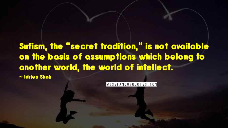 Idries Shah Quotes: Sufism, the "secret tradition," is not available on the basis of assumptions which belong to another world, the world of intellect.