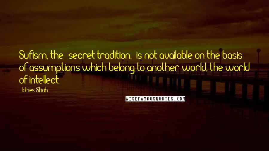 Idries Shah Quotes: Sufism, the "secret tradition," is not available on the basis of assumptions which belong to another world, the world of intellect.