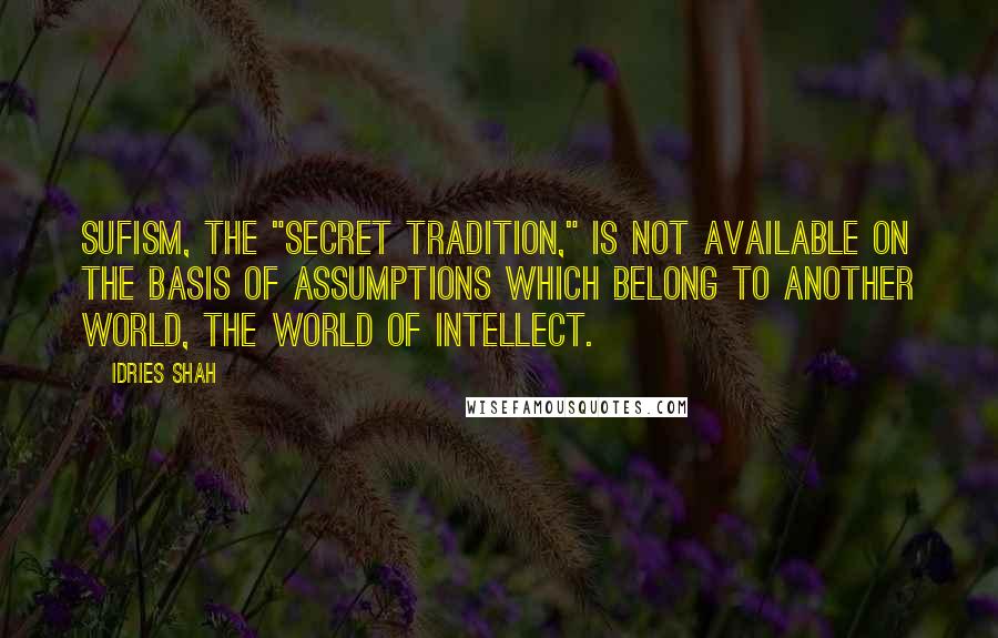 Idries Shah Quotes: Sufism, the "secret tradition," is not available on the basis of assumptions which belong to another world, the world of intellect.