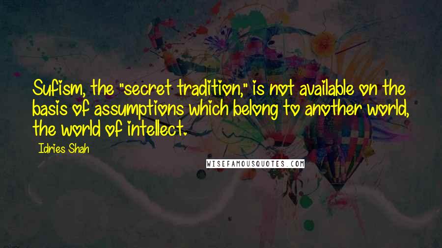 Idries Shah Quotes: Sufism, the "secret tradition," is not available on the basis of assumptions which belong to another world, the world of intellect.