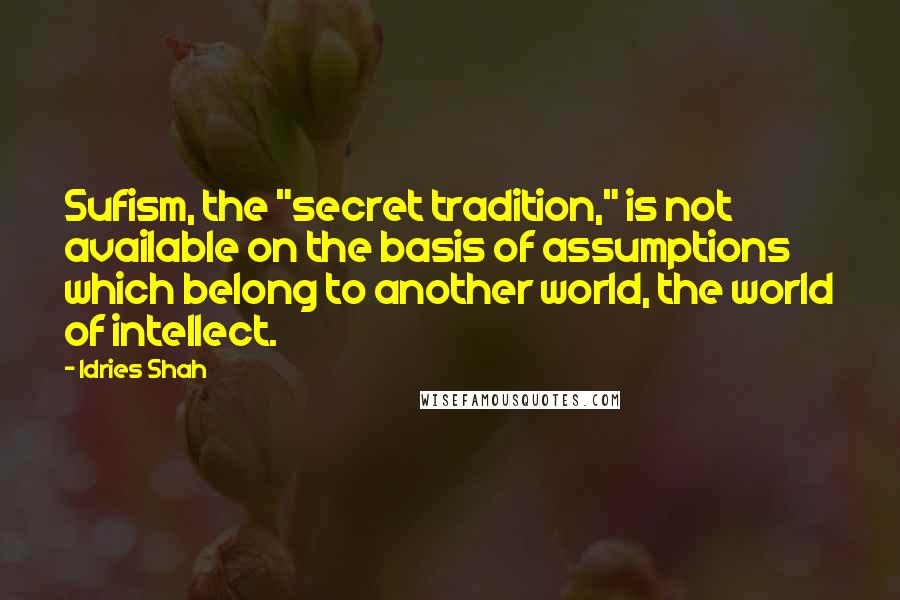 Idries Shah Quotes: Sufism, the "secret tradition," is not available on the basis of assumptions which belong to another world, the world of intellect.