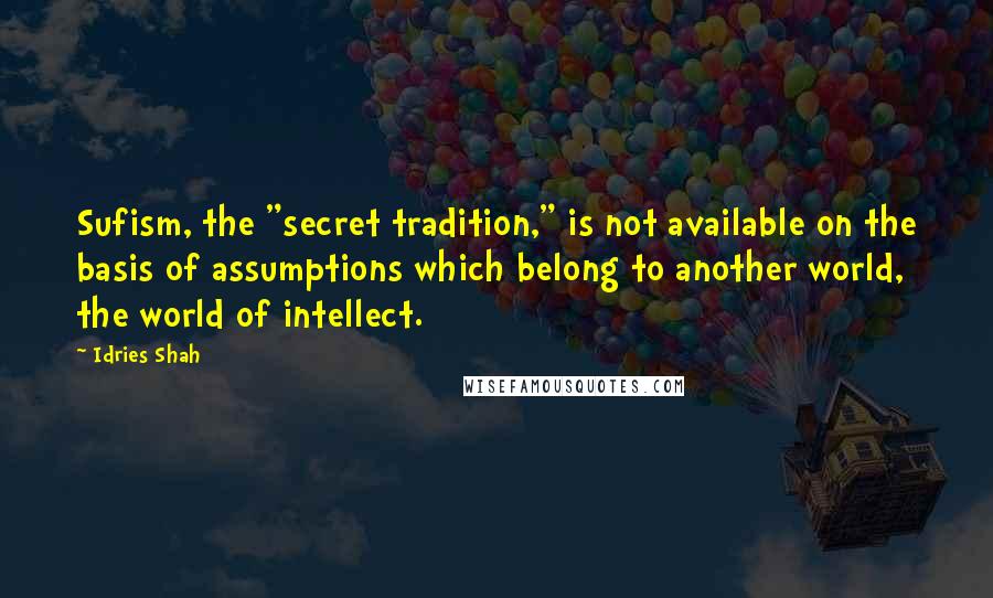 Idries Shah Quotes: Sufism, the "secret tradition," is not available on the basis of assumptions which belong to another world, the world of intellect.