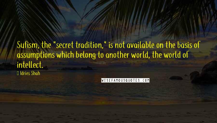 Idries Shah Quotes: Sufism, the "secret tradition," is not available on the basis of assumptions which belong to another world, the world of intellect.