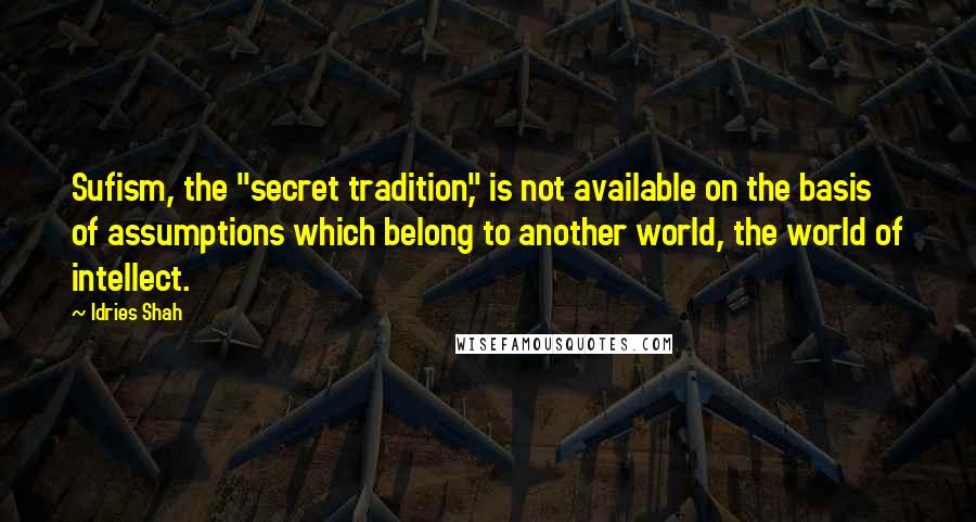 Idries Shah Quotes: Sufism, the "secret tradition," is not available on the basis of assumptions which belong to another world, the world of intellect.