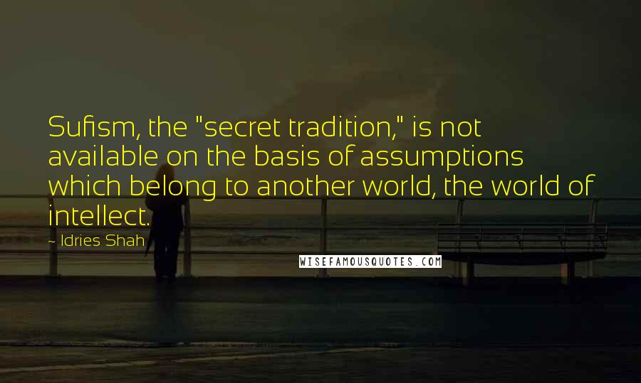 Idries Shah Quotes: Sufism, the "secret tradition," is not available on the basis of assumptions which belong to another world, the world of intellect.