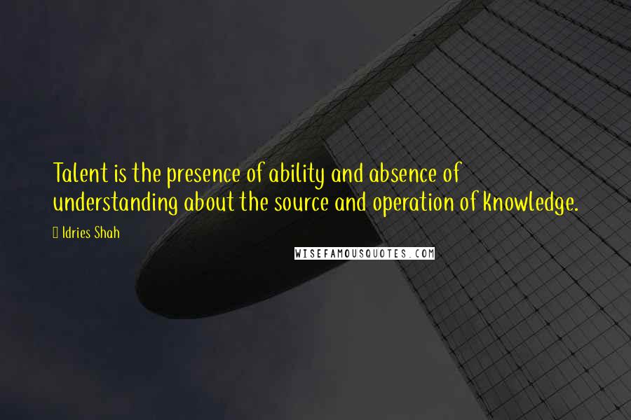 Idries Shah Quotes: Talent is the presence of ability and absence of understanding about the source and operation of knowledge.