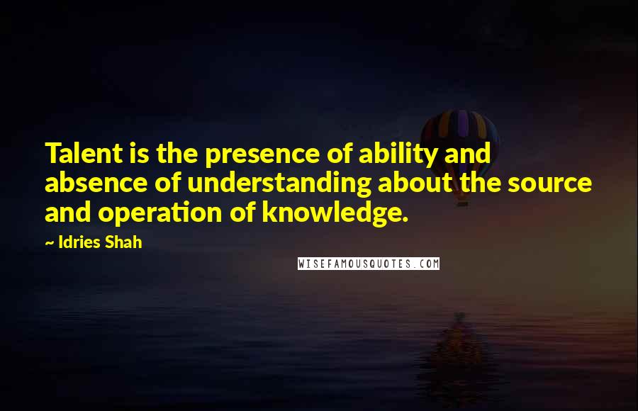 Idries Shah Quotes: Talent is the presence of ability and absence of understanding about the source and operation of knowledge.