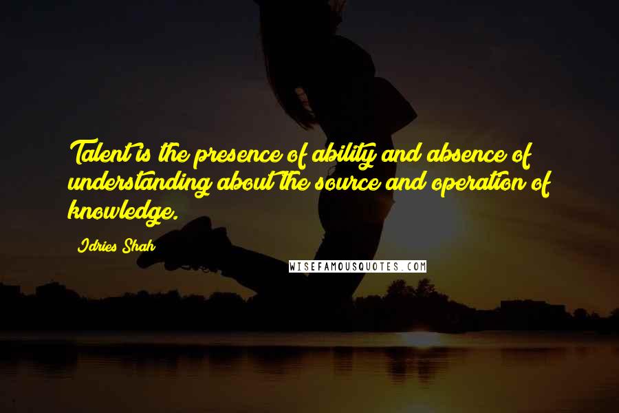 Idries Shah Quotes: Talent is the presence of ability and absence of understanding about the source and operation of knowledge.