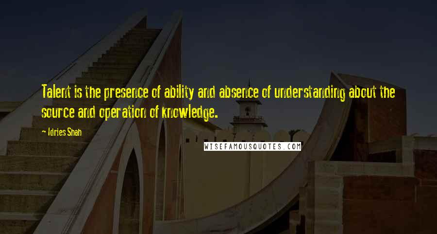 Idries Shah Quotes: Talent is the presence of ability and absence of understanding about the source and operation of knowledge.