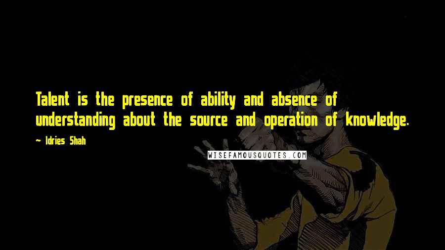 Idries Shah Quotes: Talent is the presence of ability and absence of understanding about the source and operation of knowledge.