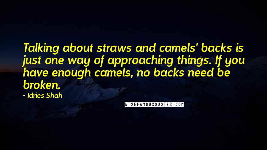 Idries Shah Quotes: Talking about straws and camels' backs is just one way of approaching things. If you have enough camels, no backs need be broken.