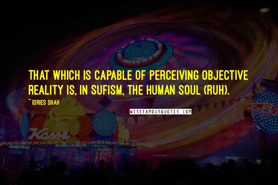 Idries Shah Quotes: That which is capable of perceiving objective reality is, in Sufism, the human soul (ruh).