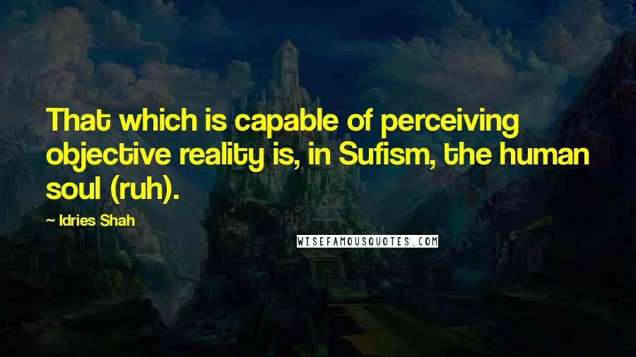 Idries Shah Quotes: That which is capable of perceiving objective reality is, in Sufism, the human soul (ruh).
