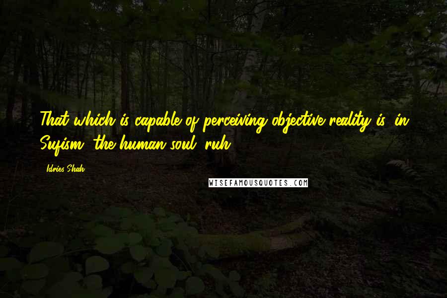 Idries Shah Quotes: That which is capable of perceiving objective reality is, in Sufism, the human soul (ruh).