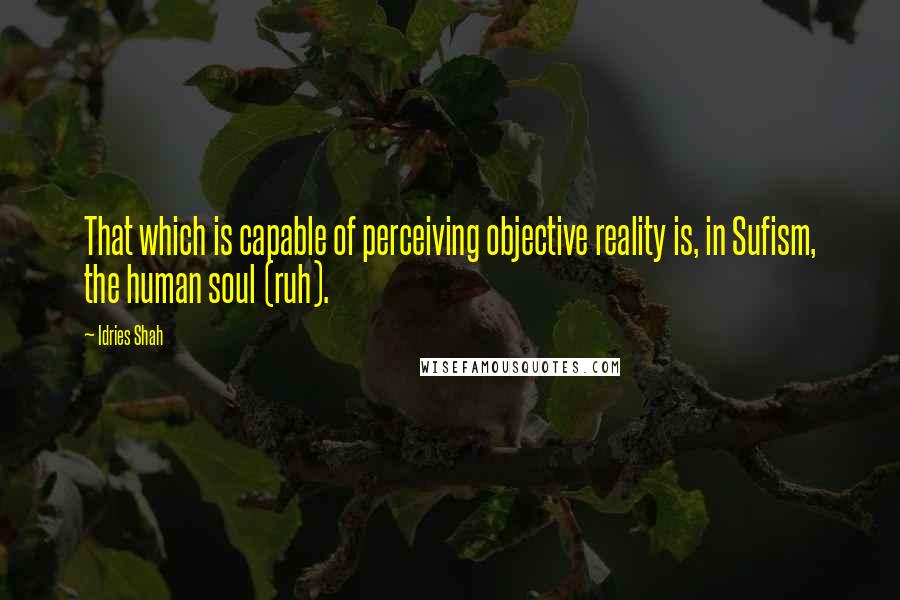 Idries Shah Quotes: That which is capable of perceiving objective reality is, in Sufism, the human soul (ruh).