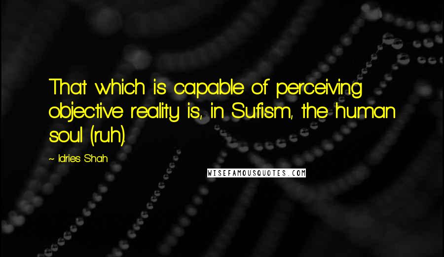 Idries Shah Quotes: That which is capable of perceiving objective reality is, in Sufism, the human soul (ruh).