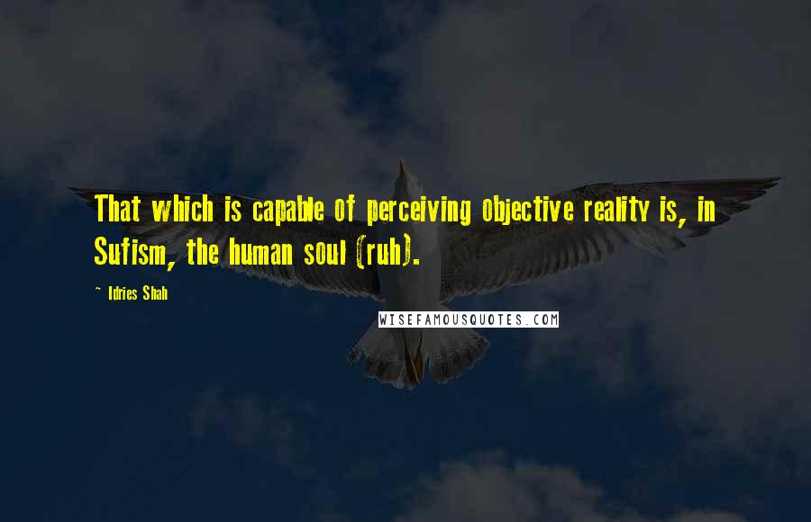 Idries Shah Quotes: That which is capable of perceiving objective reality is, in Sufism, the human soul (ruh).