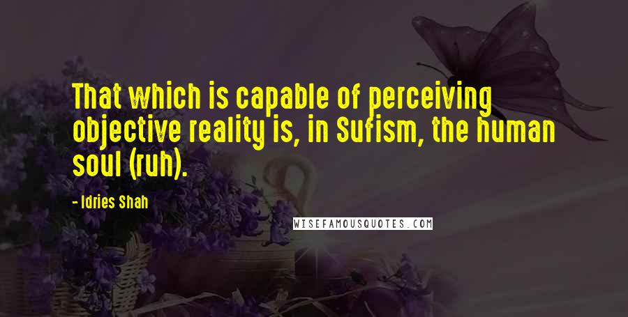 Idries Shah Quotes: That which is capable of perceiving objective reality is, in Sufism, the human soul (ruh).