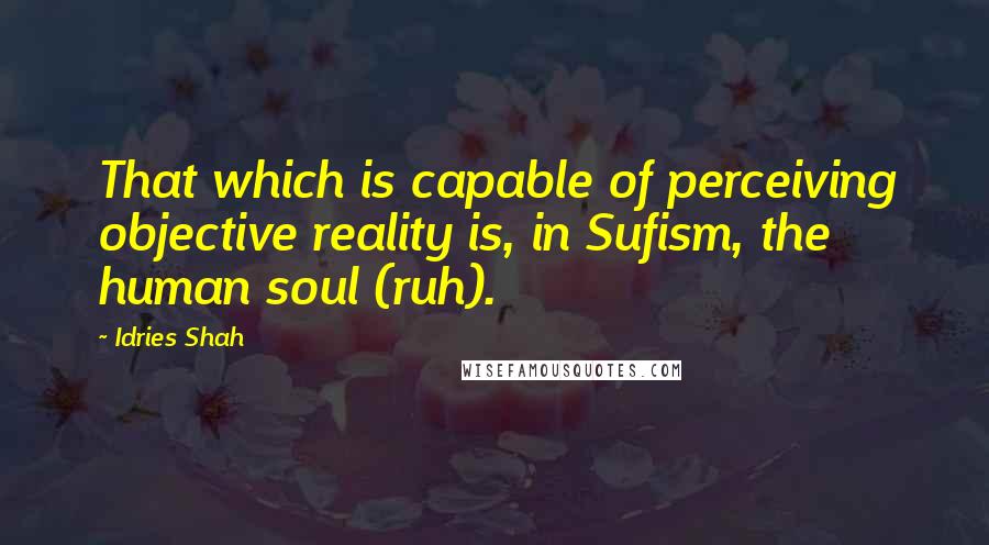 Idries Shah Quotes: That which is capable of perceiving objective reality is, in Sufism, the human soul (ruh).