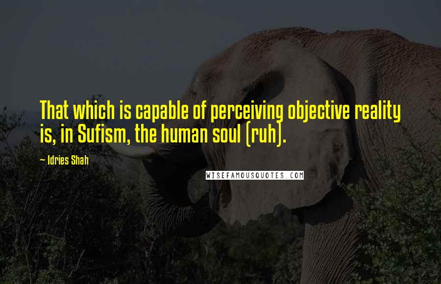 Idries Shah Quotes: That which is capable of perceiving objective reality is, in Sufism, the human soul (ruh).