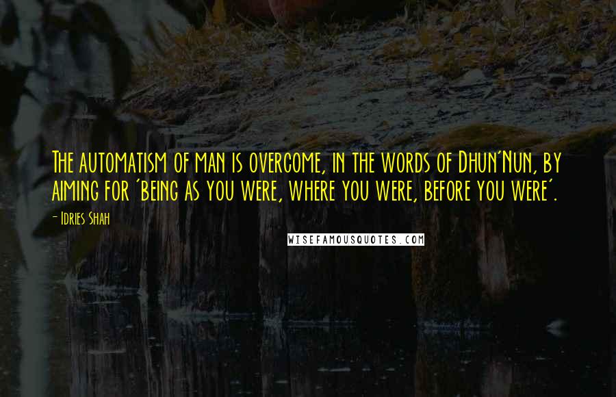 Idries Shah Quotes: The automatism of man is overcome, in the words of Dhun'Nun, by aiming for 'being as you were, where you were, before you were'.