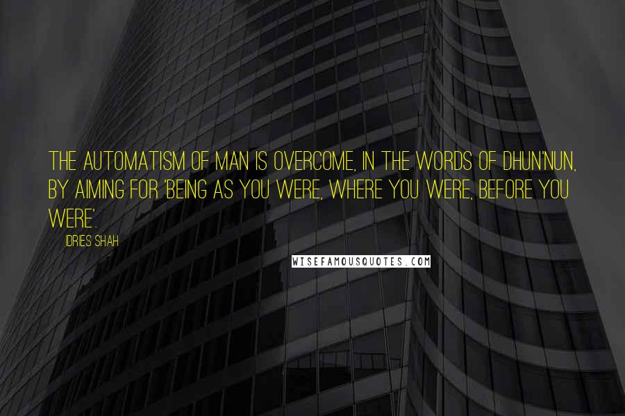 Idries Shah Quotes: The automatism of man is overcome, in the words of Dhun'Nun, by aiming for 'being as you were, where you were, before you were'.