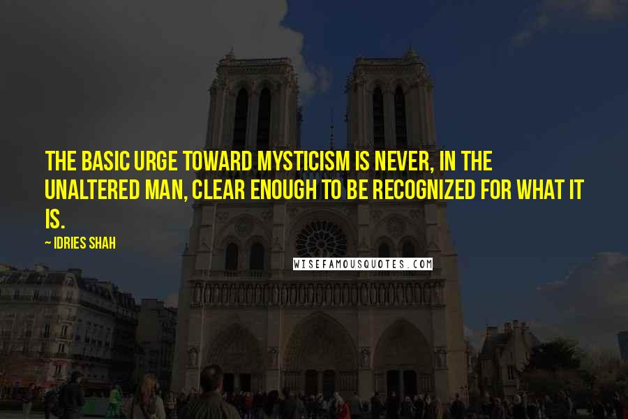 Idries Shah Quotes: The basic urge toward mysticism is never, in the unaltered man, clear enough to be recognized for what it is.