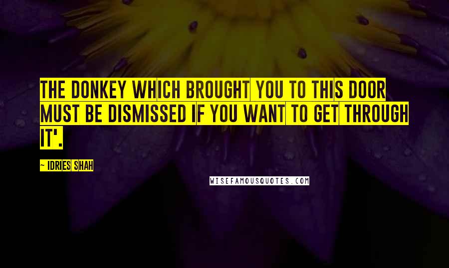 Idries Shah Quotes: The donkey which brought you to this door must be dismissed if you want to get through it'.