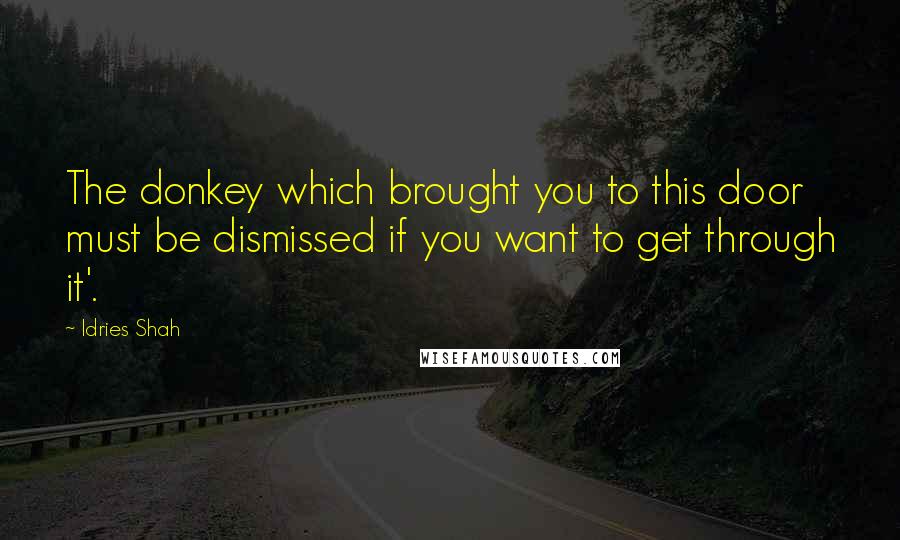 Idries Shah Quotes: The donkey which brought you to this door must be dismissed if you want to get through it'.