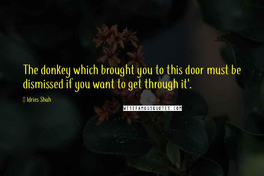 Idries Shah Quotes: The donkey which brought you to this door must be dismissed if you want to get through it'.