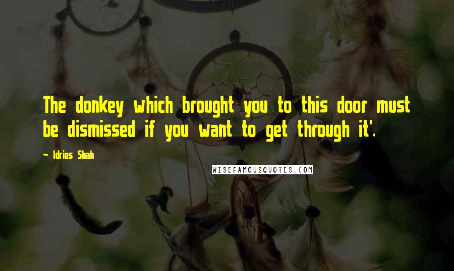 Idries Shah Quotes: The donkey which brought you to this door must be dismissed if you want to get through it'.