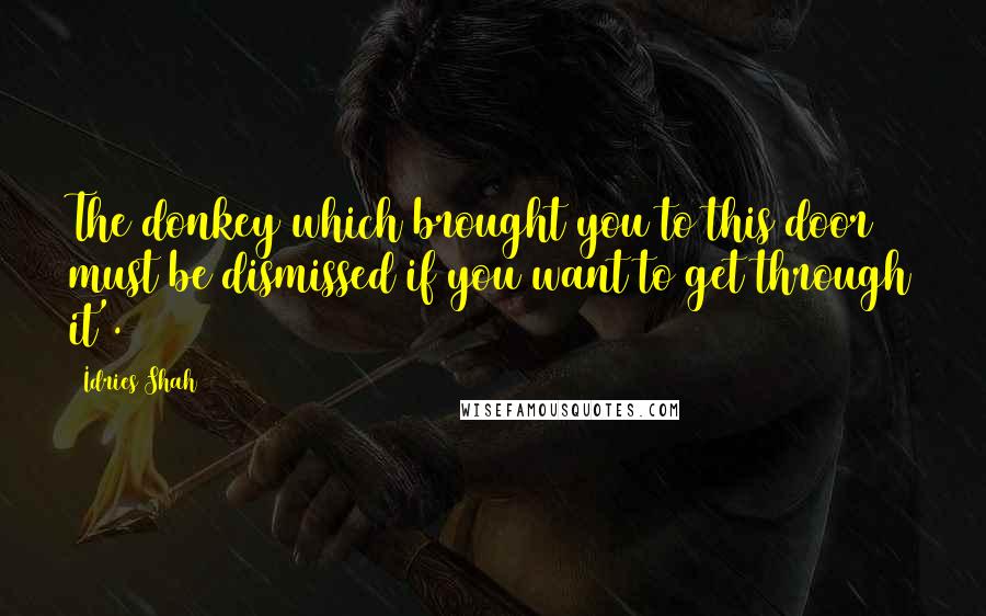Idries Shah Quotes: The donkey which brought you to this door must be dismissed if you want to get through it'.