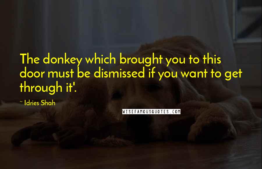 Idries Shah Quotes: The donkey which brought you to this door must be dismissed if you want to get through it'.
