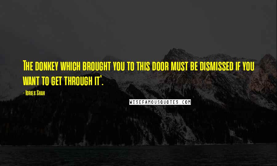 Idries Shah Quotes: The donkey which brought you to this door must be dismissed if you want to get through it'.