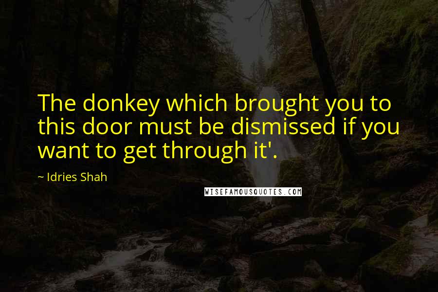 Idries Shah Quotes: The donkey which brought you to this door must be dismissed if you want to get through it'.