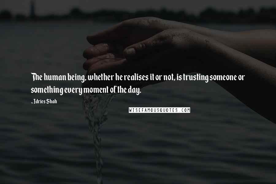 Idries Shah Quotes: The human being, whether he realises it or not, is trusting someone or something every moment of the day.