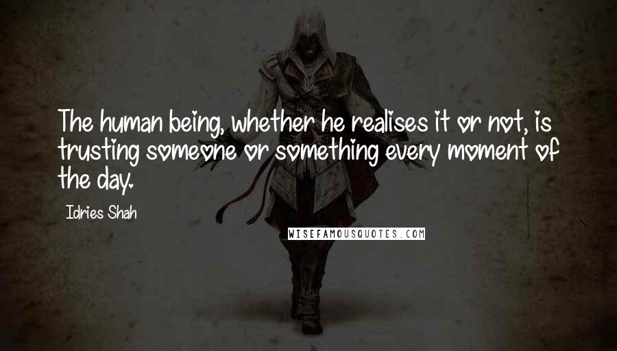 Idries Shah Quotes: The human being, whether he realises it or not, is trusting someone or something every moment of the day.