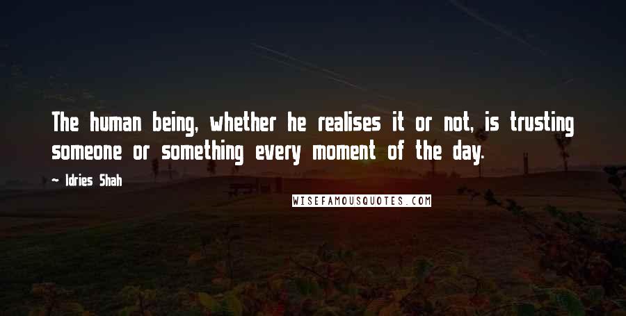 Idries Shah Quotes: The human being, whether he realises it or not, is trusting someone or something every moment of the day.