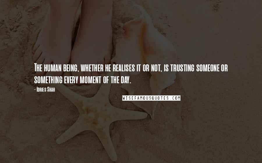 Idries Shah Quotes: The human being, whether he realises it or not, is trusting someone or something every moment of the day.