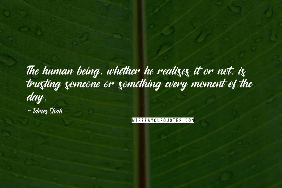 Idries Shah Quotes: The human being, whether he realises it or not, is trusting someone or something every moment of the day.