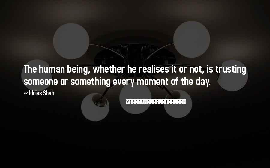 Idries Shah Quotes: The human being, whether he realises it or not, is trusting someone or something every moment of the day.