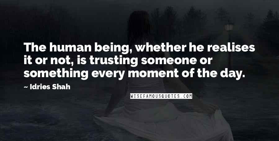 Idries Shah Quotes: The human being, whether he realises it or not, is trusting someone or something every moment of the day.