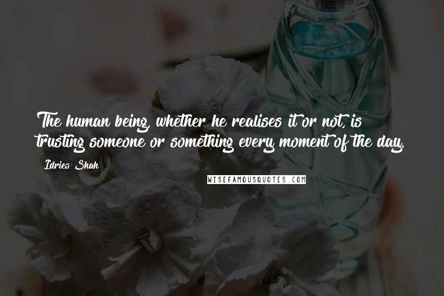 Idries Shah Quotes: The human being, whether he realises it or not, is trusting someone or something every moment of the day.