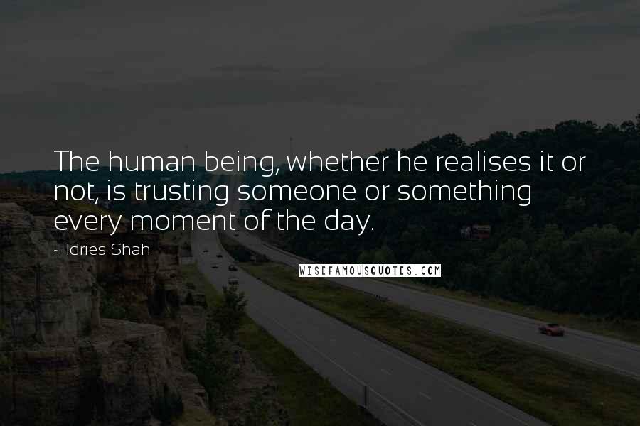 Idries Shah Quotes: The human being, whether he realises it or not, is trusting someone or something every moment of the day.