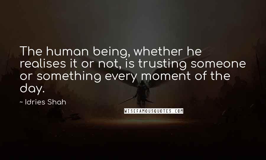 Idries Shah Quotes: The human being, whether he realises it or not, is trusting someone or something every moment of the day.