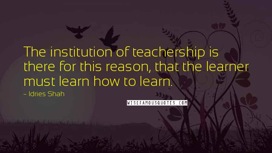 Idries Shah Quotes: The institution of teachership is there for this reason, that the learner must learn how to learn.