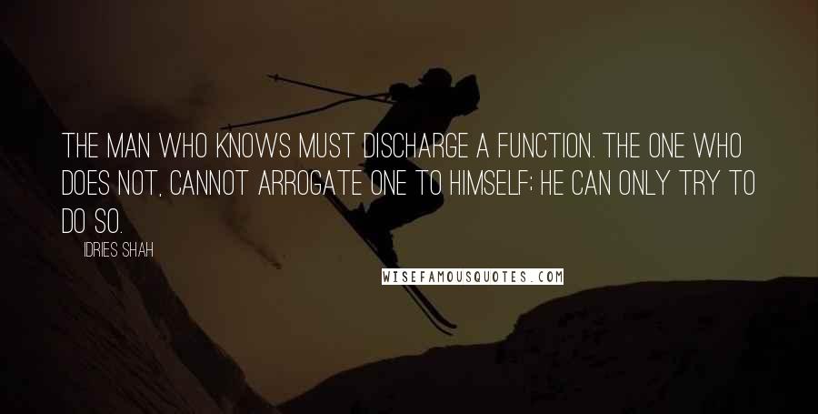 Idries Shah Quotes: The man who knows must discharge a function. The one who does not, cannot arrogate one to himself; he can only try to do so.