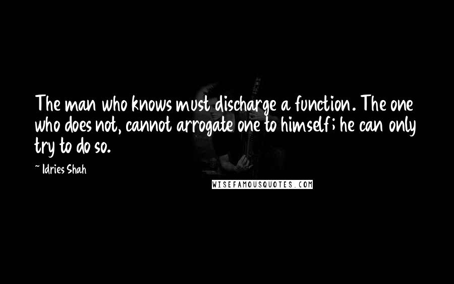 Idries Shah Quotes: The man who knows must discharge a function. The one who does not, cannot arrogate one to himself; he can only try to do so.