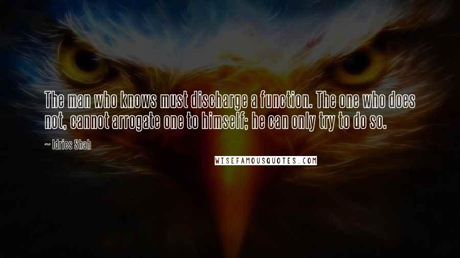 Idries Shah Quotes: The man who knows must discharge a function. The one who does not, cannot arrogate one to himself; he can only try to do so.